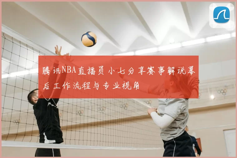 腾讯NBA直播员小七分享赛事解说幕后工作流程与专业视角