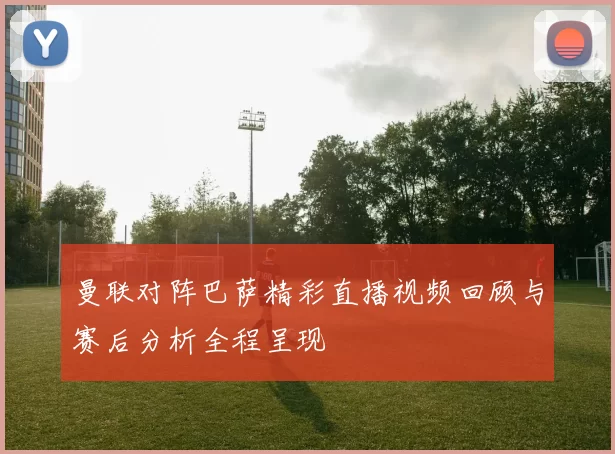 曼联对阵巴萨精彩直播视频回顾与赛后分析全程呈现
