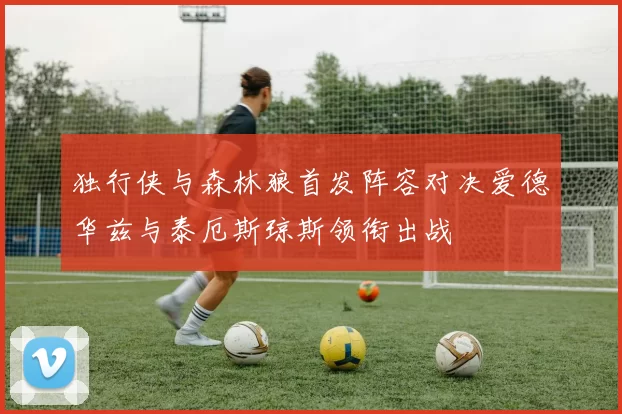 独行侠与森林狼首发阵容对决爱德华兹与泰厄斯琼斯领衔出战