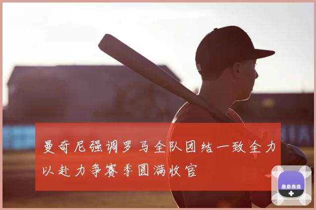 曼奇尼强调罗马全队团结一致全力以赴力争赛季圆满收官