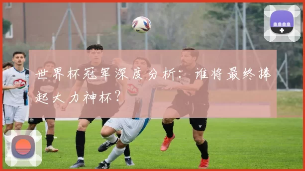 世界杯冠军深度分析：谁将最终捧起大力神杯？