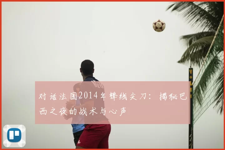 对话法国2014年锋线尖刀：揭秘巴西之夜的战术与心声