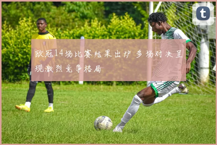 欧冠14场比赛结果出炉 多场对决呈现激烈竞争格局