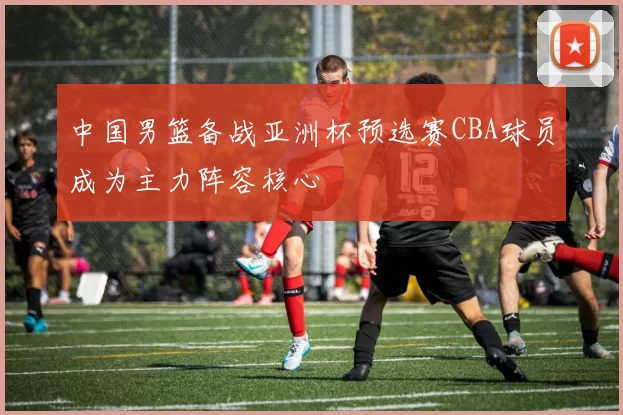 中国男篮备战亚洲杯预选赛CBA球员成为主力阵容核心