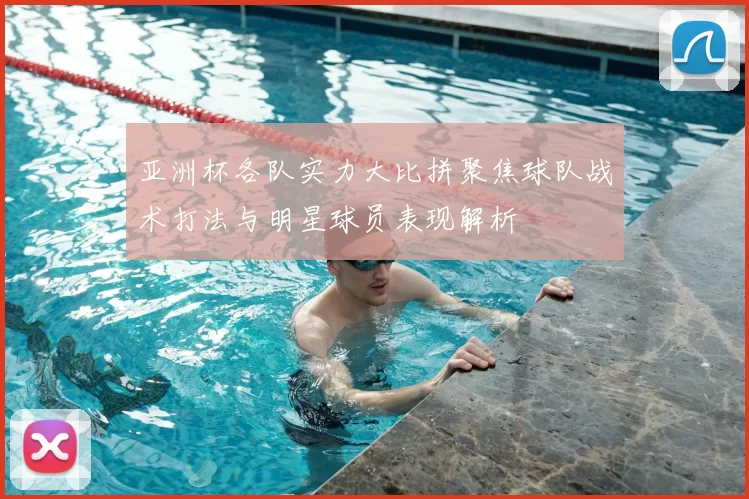 亚洲杯各队实力大比拼聚焦球队战术打法与明星球员表现解析