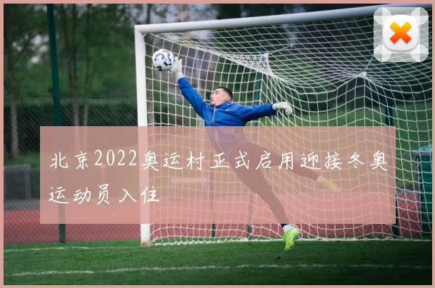 北京2022奥运村正式启用迎接冬奥运动员入住