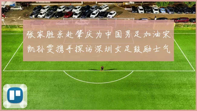 张家胜亲赴肇庆为中国男足加油宋凯孙雯携手探访深圳女足鼓励士气
