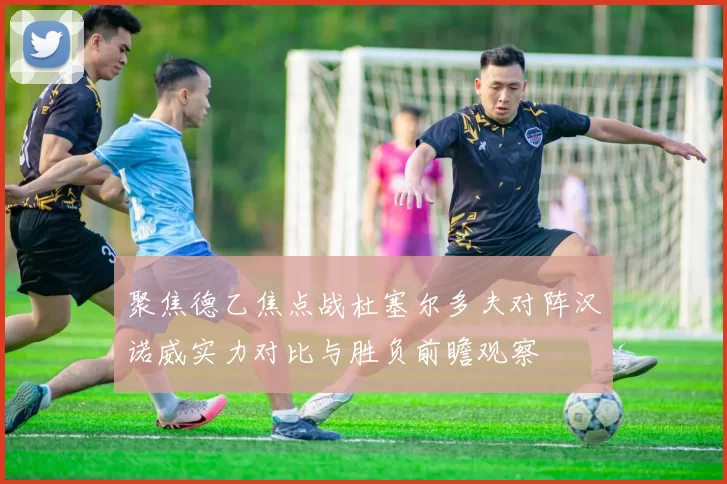 聚焦德乙焦点战杜塞尔多夫对阵汉诺威实力对比与胜负前瞻观察