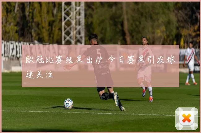 欧冠比赛结果出炉 今日赛果引发球迷关注