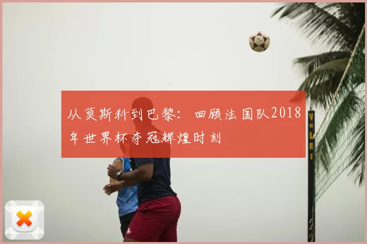 从莫斯科到巴黎:回顾法国队2018年世界杯夺冠辉煌时刻