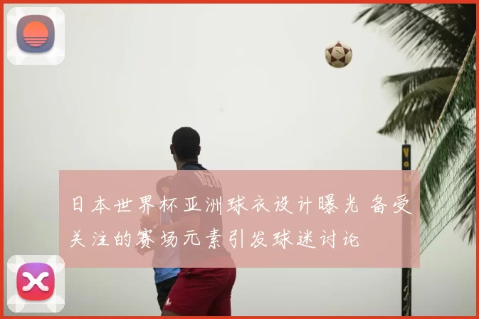日本世界杯亚洲球衣设计曝光 备受关注的赛场元素引发球迷讨论