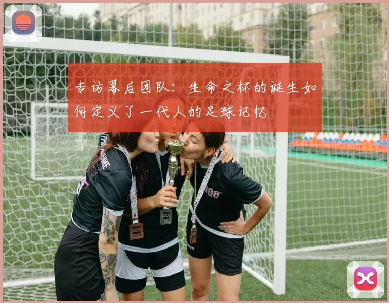 专访幕后团队:生命之杯的诞生如何定义了一代人的足球记忆