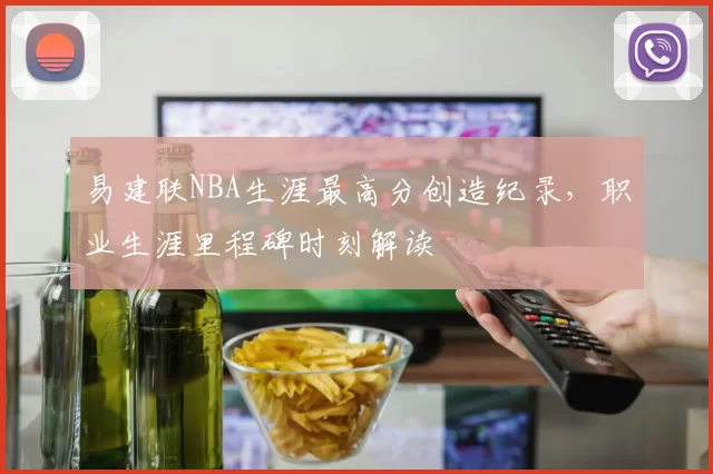 易建联NBA生涯最高分创造纪录,职业生涯里程碑时刻解读