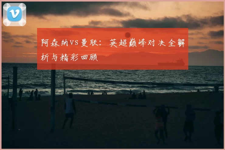 阿森纳vs曼联：英超巅峰对决全解析与精彩回顾