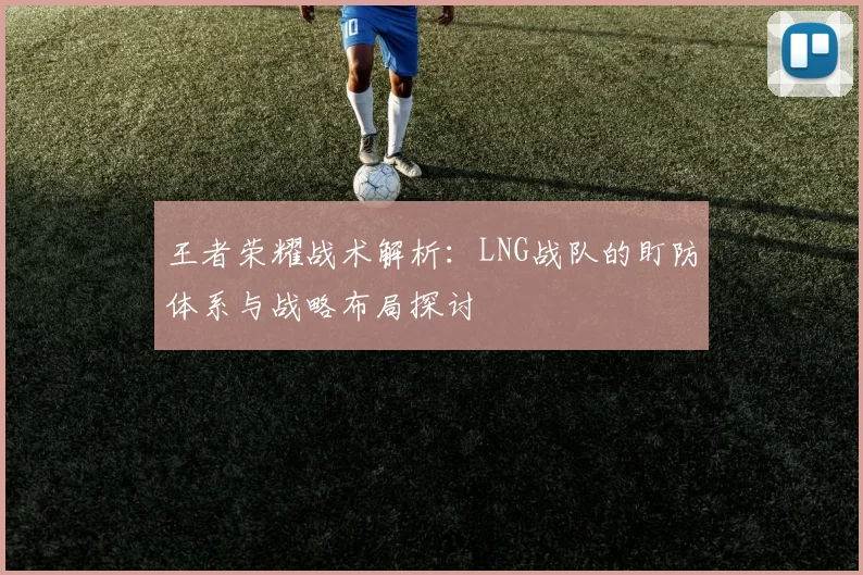 王者荣耀战术解析：LNG战队的盯防体系与战略布局探讨