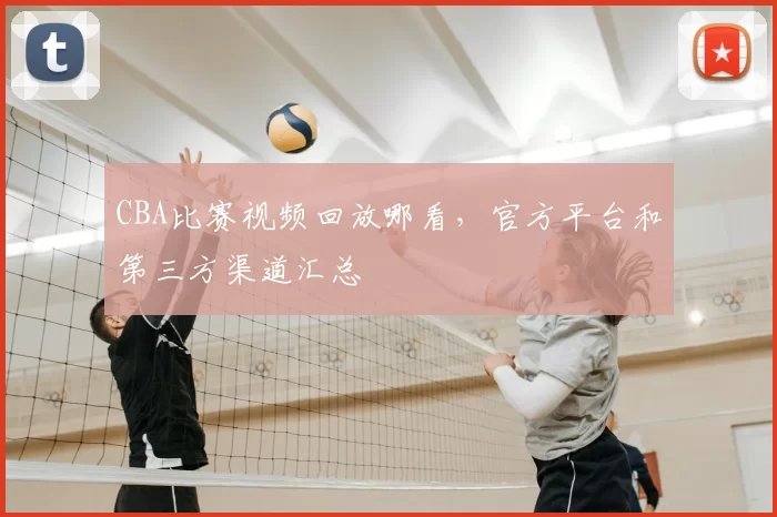 CBA比赛视频回放哪看，官方平台和第三方渠道汇总