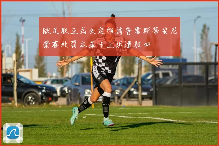 欧足联正式决定维持普雷斯蒂安尼禁赛处罚本菲卡上诉遭驳回