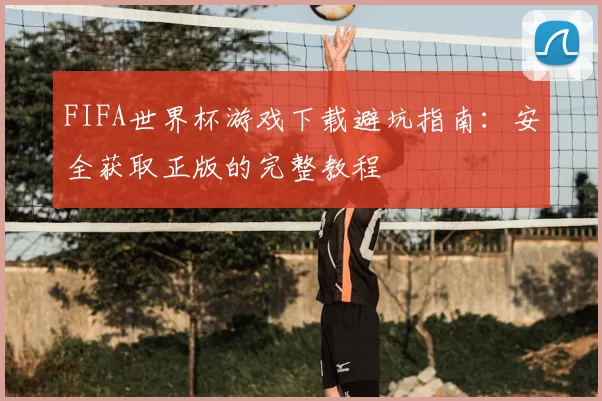 FIFA世界杯游戏下载避坑指南:安全获取正版的完整教程