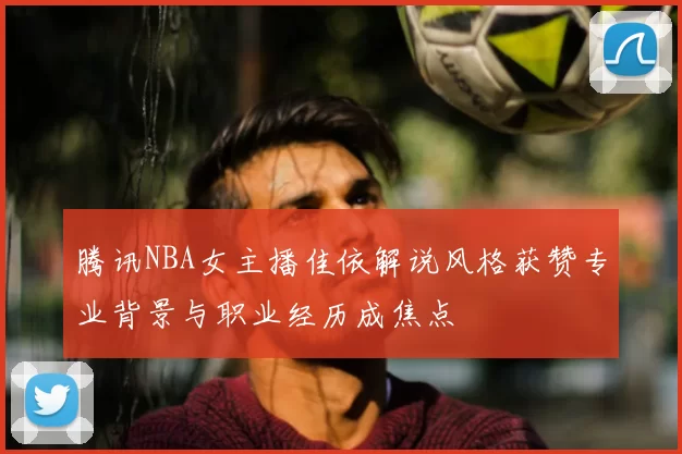 腾讯NBA女主播佳依解说风格获赞专业背景与职业经历成焦点
