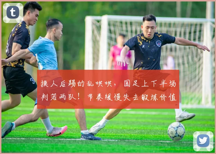 换人后踢的乱哄哄,国足上下半场判若两队!节奏缓慢失去锻炼价值