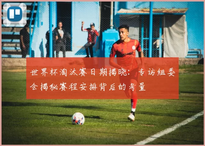 世界杯淘汰赛日期揭晓:专访组委会揭秘赛程安排背后的考量