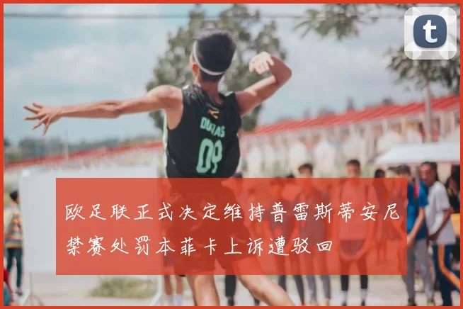 欧足联正式决定维持普雷斯蒂安尼禁赛处罚本菲卡上诉遭驳回