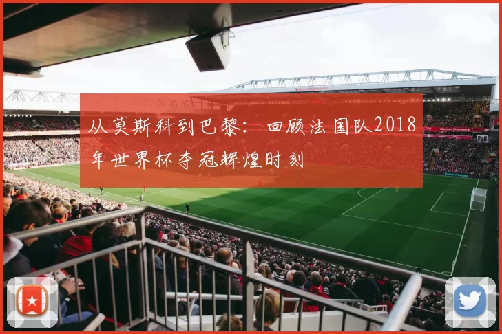 从莫斯科到巴黎:回顾法国队2018年世界杯夺冠辉煌时刻