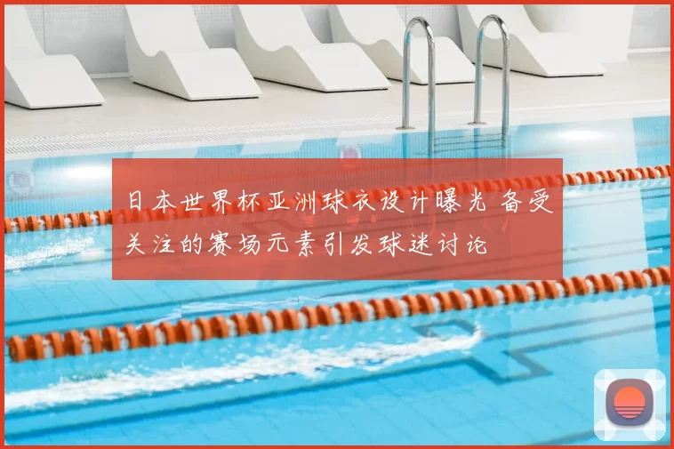 日本世界杯亚洲球衣设计曝光 备受关注的赛场元素引发球迷讨论
