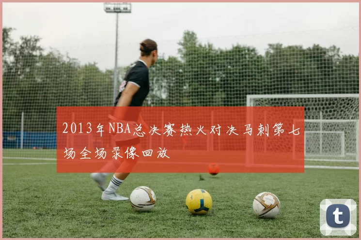2013年NBA总决赛热火对决马刺第七场全场录像回放