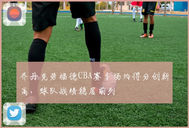 乔丹克劳福德CBA赛季场均得分创新高，球队战绩稳居前列