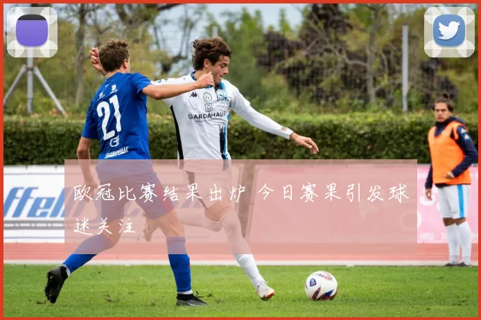 欧冠比赛结果出炉 今日赛果引发球迷关注