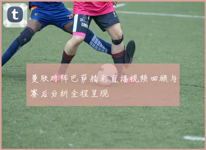 曼联对阵巴萨精彩直播视频回顾与赛后分析全程呈现