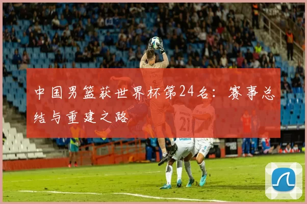 中国男篮获世界杯第24名：赛事总结与重建之路