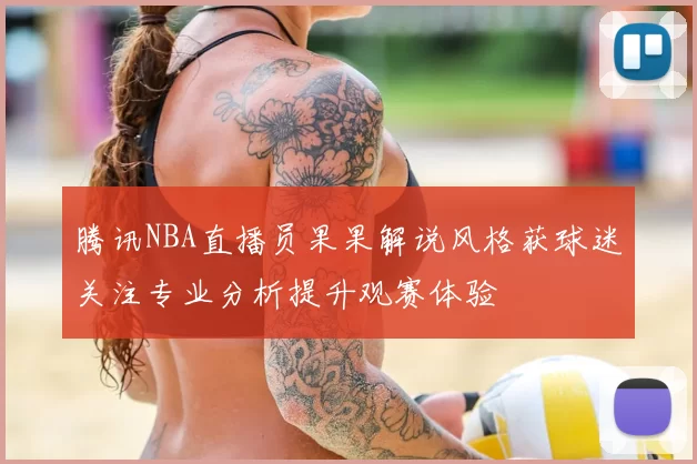 腾讯NBA直播员果果解说风格获球迷关注专业分析提升观赛体验