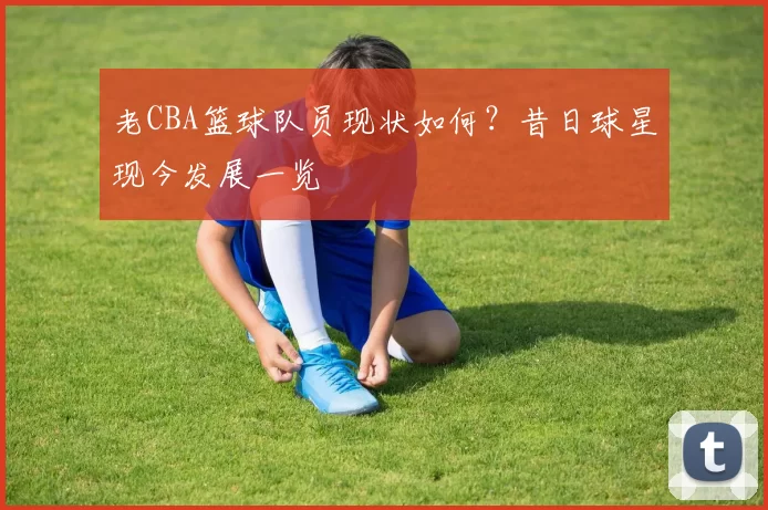老CBA篮球队员现状如何？昔日球星现今发展一览