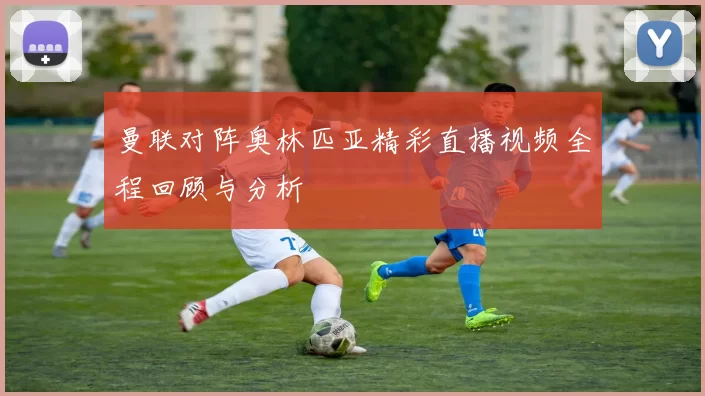 曼联对阵奥林匹亚精彩直播视频全程回顾与分析