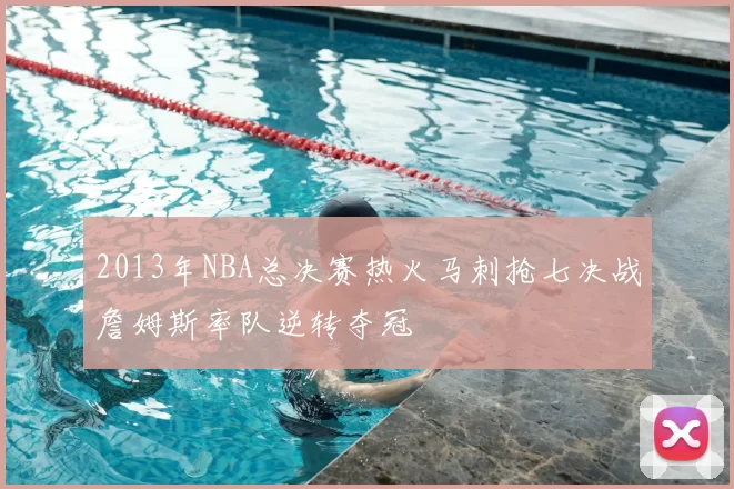 2013年NBA总决赛热火马刺抢七决战詹姆斯率队逆转夺冠