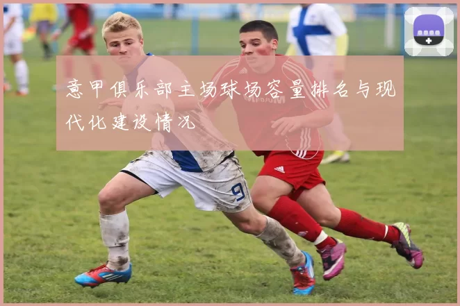 意甲俱乐部主场球场容量排名与现代化建设情况