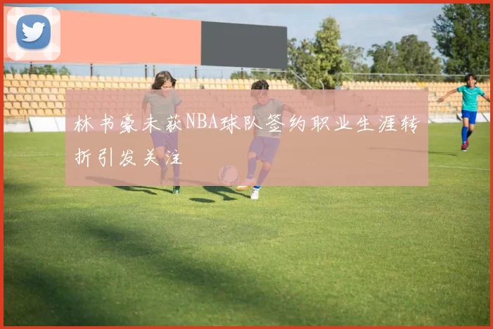 林书豪未获NBA球队签约职业生涯转折引发关注