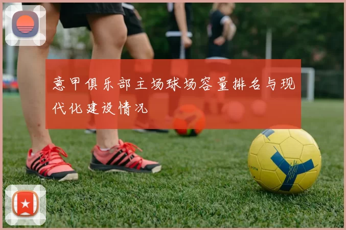意甲俱乐部主场球场容量排名与现代化建设情况