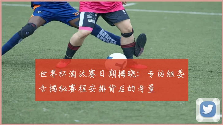 世界杯淘汰赛日期揭晓:专访组委会揭秘赛程安排背后的考量