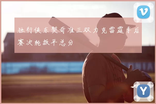 独行侠东契奇准三双力克雷霆季后赛次轮扳平总分