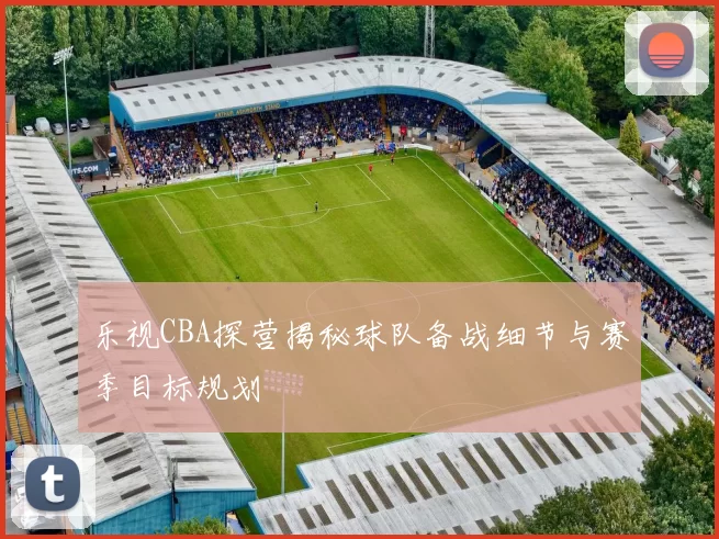 乐视CBA探营揭秘球队备战细节与赛季目标规划