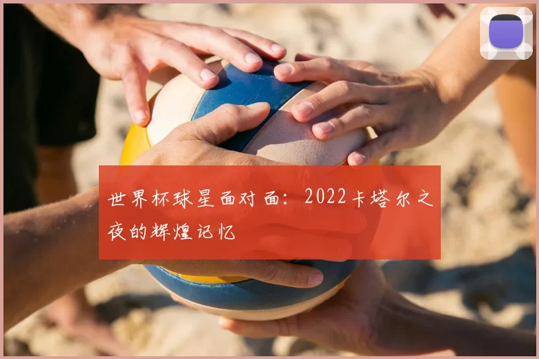 世界杯球星面对面:2022卡塔尔之夜的辉煌记忆