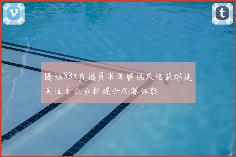 腾讯NBA直播员果果解说风格获球迷关注专业分析提升观赛体验