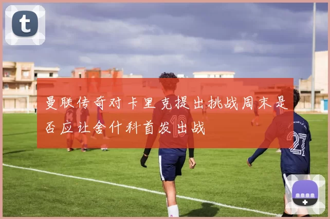 曼联传奇对卡里克提出挑战周末是否应让舍什科首发出战