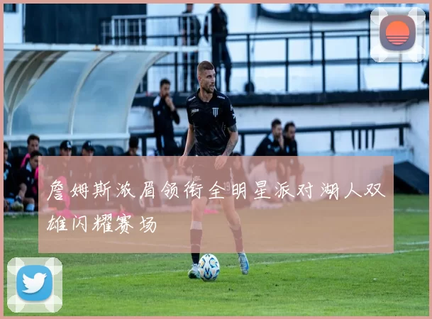詹姆斯浓眉领衔全明星派对湖人双雄闪耀赛场