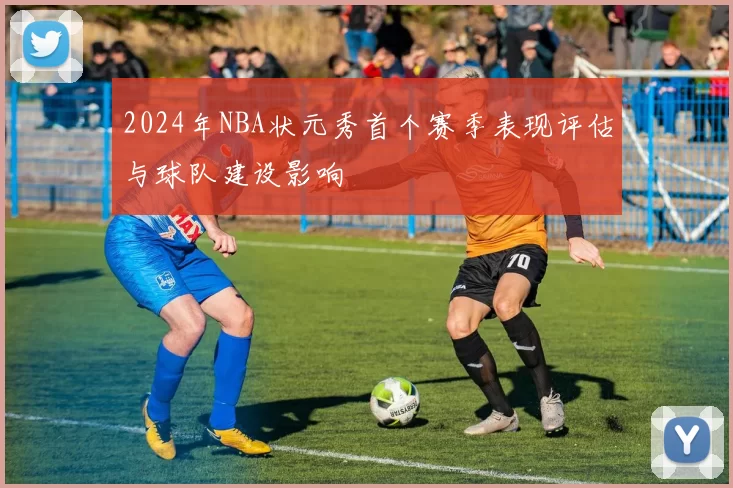 2024年NBA状元秀首个赛季表现评估与球队建设影响