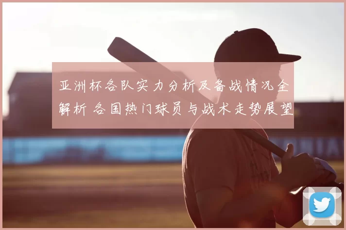 亚洲杯各队实力分析及备战情况全解析 各国热门球员与战术走势展望