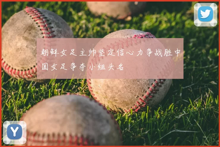 朝鲜女足主帅坚定信心力争战胜中国女足争夺小组头名